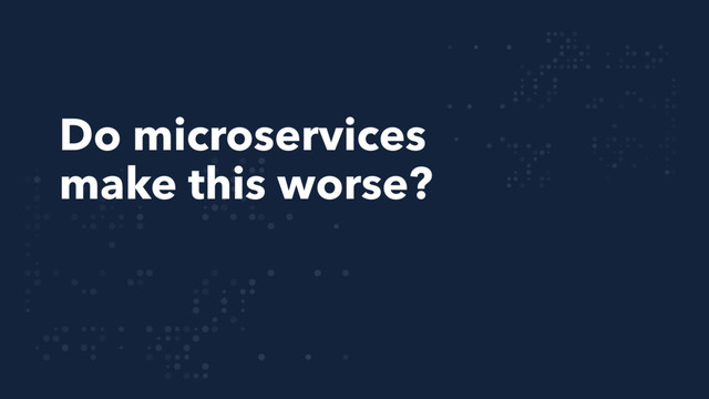 Do microservices
make this worse?
