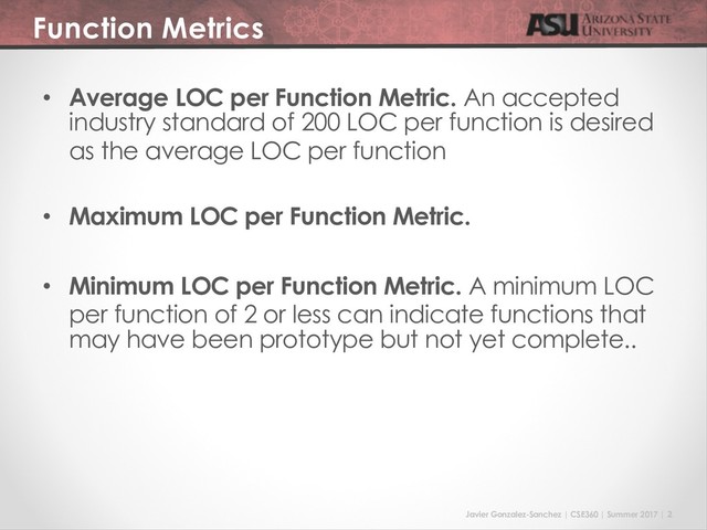 Javier Gonzalez-Sanchez | CSE360 | Summer 2017 | 2
Function Metrics
• Average LOC per Function Metric. An accepted
industry standard of 200 LOC per function is desired
as the average LOC per function
• Maximum LOC per Function Metric.
• Minimum LOC per Function Metric. A minimum LOC
per function of 2 or less can indicate functions that
may have been prototype but not yet complete..
