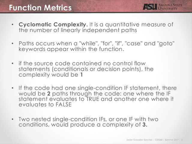 Javier Gonzalez-Sanchez | CSE360 | Summer 2017 | 3
Function Metrics
• Cyclomatic Complexity. It is a quantitative measure of
the number of linearly independent paths
• Paths occurs when a "while", "for", "if", "case" and "goto"
keywords appear within the function.
• if the source code contained no control flow
statements (conditionals or decision points), the
complexity would be 1
• If the code had one single-condition IF statement, there
would be 2 paths through the code: one where the IF
statement evaluates to TRUE and another one where it
evaluates to FALSE
• Two nested single-condition IFs, or one IF with two
conditions, would produce a complexity of 3.
