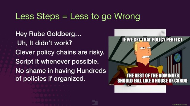 © JAMF Software, LLC
Less Steps = Less to go Wrong
Hey Rube Goldberg…
Uh, It didn’t work‽
Clever policy chains are risky.
Script it whenever possible.
No shame in having Hundreds
of policies if organized.
