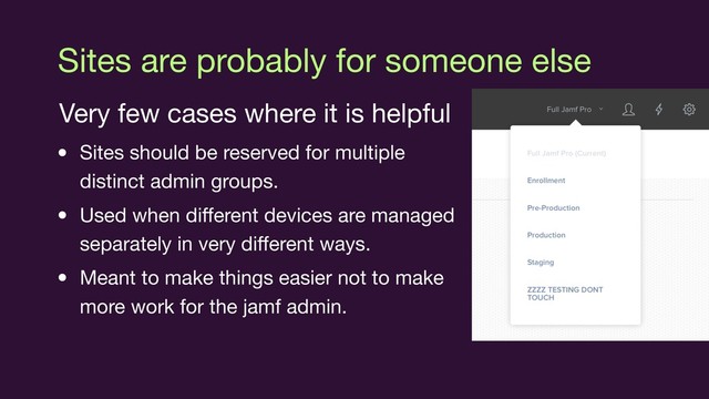 Sites are probably for someone else
Very few cases where it is helpful

• Sites should be reserved for multiple
distinct admin groups.

• Used when diﬀerent devices are managed
separately in very diﬀerent ways.

• Meant to make things easier not to make
more work for the jamf admin.
