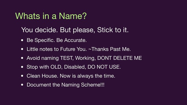 Whats in a Name?
You decide. But please, Stick to it.

• Be Speciﬁc. Be Accurate.

• Little notes to Future You. ~Thanks Past Me.

• Avoid naming TEST, Working, DONT DELETE ME

• Stop with OLD, Disabled, DO NOT USE.

• Clean House. Now is always the time.

• Document the Naming Scheme!!!
