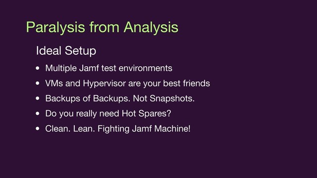 Paralysis from Analysis
Ideal Setup

• Multiple Jamf test environments

• VMs and Hypervisor are your best friends

• Backups of Backups. Not Snapshots.

• Do you really need Hot Spares? 

• Clean. Lean. Fighting Jamf Machine!

