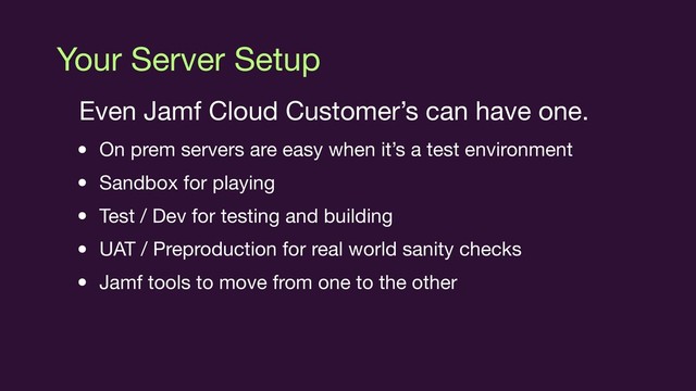 Your Server Setup
Even Jamf Cloud Customer’s can have one.

• On prem servers are easy when it’s a test environment

• Sandbox for playing

• Test / Dev for testing and building

• UAT / Preproduction for real world sanity checks

• Jamf tools to move from one to the other
