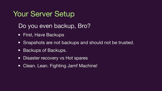 Your Server Setup
Do you even backup, Bro?

• First, Have Backups

• Snapshots are not backups and should not be trusted.

• Backups of Backups.

• Disaster recovery vs Hot spares

• Clean. Lean. Fighting Jamf Machine!
