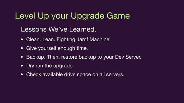 Level Up your Upgrade Game
Lessons We’ve Learned.

• Clean. Lean. Fighting Jamf Machine!

• Give yourself enough time.

• Backup. Then, restore backup to your Dev Server.

• Dry run the upgrade.

• Check available drive space on all servers.

