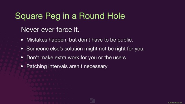 © JAMF Software, LLC
Square Peg in a Round Hole
Never ever force it.

• Mistakes happen, but don’t have to be public.

• Someone else’s solution might not be right for you.

• Don't make extra work for you or the users

• Patching intervals aren't necessary

