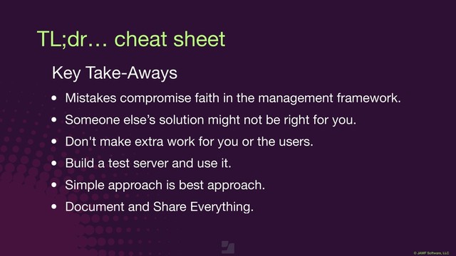 © JAMF Software, LLC
TL;dr… cheat sheet
Key Take-Aways

• Mistakes compromise faith in the management framework.

• Someone else’s solution might not be right for you.

• Don't make extra work for you or the users.

• Build a test server and use it.

• Simple approach is best approach.

• Document and Share Everything.
