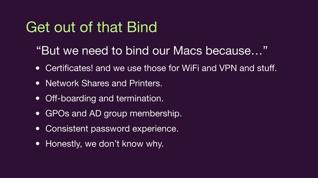 Get out of that Bind
“But we need to bind our Macs because…”

• Certiﬁcates! and we use those for WiFi and VPN and stuﬀ.

• Network Shares and Printers.

• Oﬀ-boarding and termination.

• GPOs and AD group membership.

• Consistent password experience.

• Honestly, we don’t know why.
