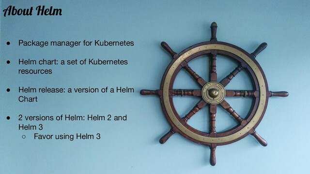 About Helm
● Package manager for Kubernetes
● Helm chart: a set of Kubernetes
resources
● Helm release: a version of a Helm
Chart
● 2 versions of Helm: Helm 2 and
Helm 3
○ Favor using Helm 3
