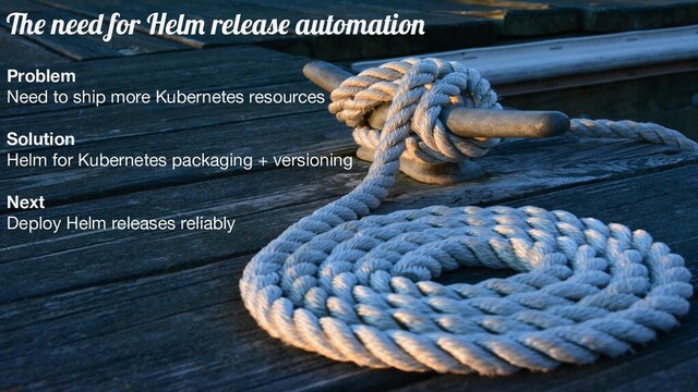The need for Helm release automation
Problem
Need to ship more Kubernetes resources
Solution
Helm for Kubernetes packaging + versioning
Next
Deploy Helm releases reliably

