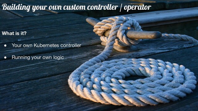 Building your own custom controller / operator
What is it?
● Your own Kubernetes controller
● Running your own logic
