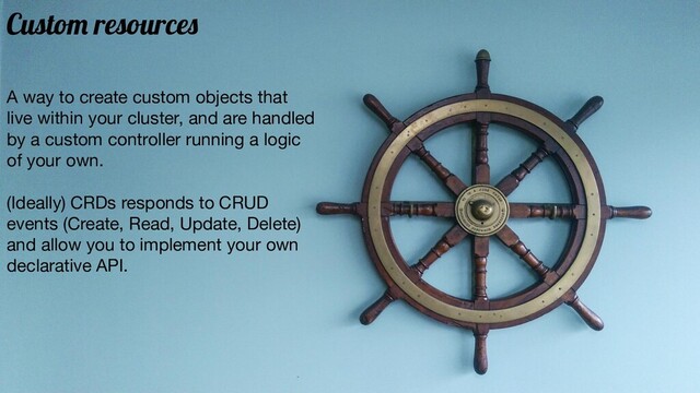 Custom resources
A way to create custom objects that
live within your cluster, and are handled
by a custom controller running a logic
of your own.
(Ideally) CRDs responds to CRUD
events (Create, Read, Update, Delete)
and allow you to implement your own
declarative API.
