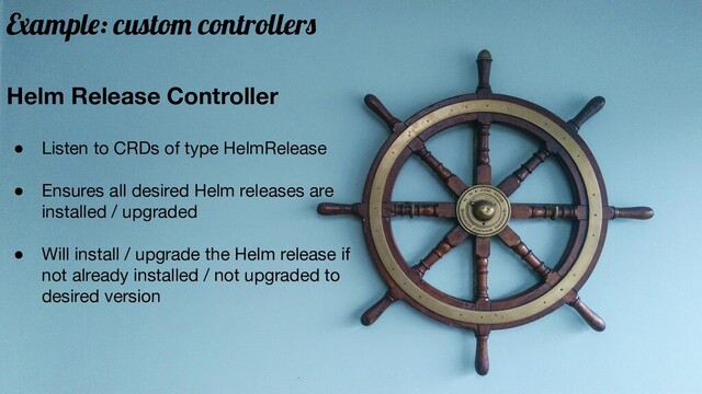 Helm Release Controller
● Listen to CRDs of type HelmRelease
● Ensures all desired Helm releases are
installed / upgraded
● Will install / upgrade the Helm release if
not already installed / not upgraded to
desired version
Example: custom controllers
