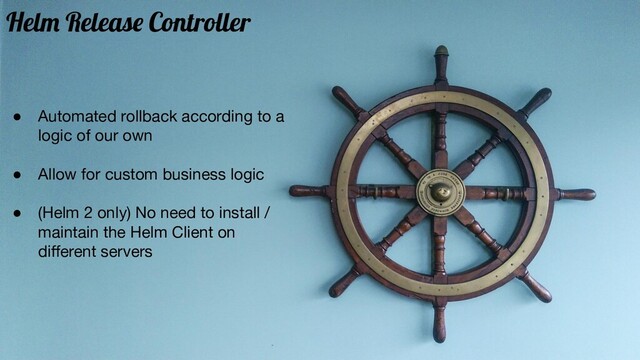 ● Automated rollback according to a
logic of our own
● Allow for custom business logic
● (Helm 2 only) No need to install /
maintain the Helm Client on
diﬀerent servers
Helm Release Controller
