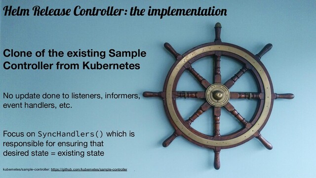 Clone of the existing Sample
Controller from Kubernetes
No update done to listeners, informers,
event handlers, etc.
Focus on SyncHandlers() which is
responsible for ensuring that
desired state = existing state
kubernetes/sample-controller: https://github.com/kubernetes/sample-controller
Helm Release Controller: the implementation
