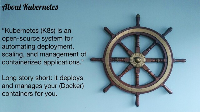 About Kubernetes
“Kubernetes (K8s) is an
open-source system for
automating deployment,
scaling, and management of
containerized applications.”
Long story short: it deploys
and manages your (Docker)
containers for you.
