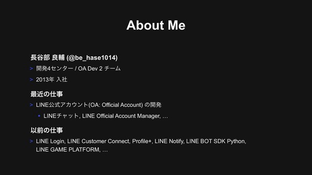 About Me
> LINEެࣜΞΧ΢ϯτ(OA: Official Account) ͷ։ൃ
• LINEνϟοτ, LINE Official Account Manager, …
࠷ۙͷ࢓ࣄ
Ҏલͷ࢓ࣄ
> LINE Login, LINE Customer Connect, Profile+, LINE Notify, LINE BOT SDK Python,  
LINE GAME PLATFORM, …
௕୩෦ ྑี (@be_hase1014)
> ։ൃ4ηϯλʔ / OA Dev 2 νʔϜ
> 2013೥ ೖࣾ
