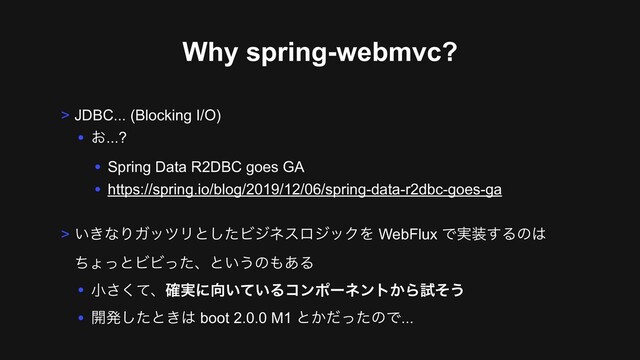Why spring-webmvc?
> JDBC... (Blocking I/O)
• ͓...?
• Spring Data R2DBC goes GA
• https://spring.io/blog/2019/12/06/spring-data-r2dbc-goes-ga
> ͍͖ͳΓΨοπϦͱͨ͠ϏδωεϩδοΫΛ WebFlux Ͱ࣮૷͢Δͷ͸ 
ͪΐͬͱϏϏͬͨɺͱ͍͏ͷ΋͋Δ
• খͯ͘͞ɺ࣮֬ʹ޲͍͍ͯΔίϯϙʔωϯτ͔Βࢼͦ͏
• ։ൃͨ͠ͱ͖͸ boot 2.0.0 M1 ͱ͔ͩͬͨͷͰ...
