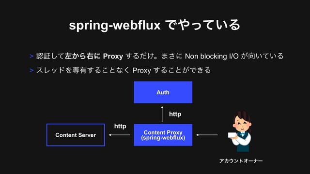 spring-webflux Ͱ΍͍ͬͯΔ
Content Proxy 
(spring-webflux)
Content Server
ΞΧ΢ϯτΦʔφʔ
http
> ೝূͯ͠ࠨ͔Βӈʹ Proxy ͢Δ͚ͩɻ·͞ʹ Non blocking I/O ͕޲͍͍ͯΔ
> εϨουΛઐ༗͢Δ͜ͱͳ͘ Proxy ͢Δ͜ͱ͕Ͱ͖Δ
Auth
http
