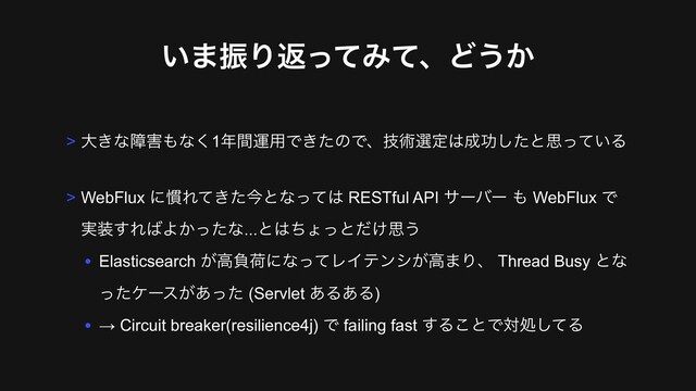͍·ৼΓฦͬͯΈͯɺͲ͏͔
> େ͖ͳো֐΋ͳ͘1೥ؒӡ༻Ͱ͖ͨͷͰɺٕज़બఆ͸੒ޭͨ͠ͱࢥ͍ͬͯΔ
> WebFlux ʹ׳Ε͖ͯͨࠓͱͳͬͯ͸ RESTful API αʔόʔ ΋ WebFlux Ͱ 
࣮૷͢Ε͹Α͔ͬͨͳ...ͱ͸ͪΐͬͱ͚ͩࢥ͏
• Elasticsearch ͕ߴෛՙʹͳͬͯϨΠςϯγ͕ߴ·Γɺ Thread Busy ͱͳ
ͬͨέʔε͕͋ͬͨ (Servlet ͋Δ͋Δ)
• → Circuit breaker(resilience4j) Ͱ failing fast ͢Δ͜ͱͰରॲͯ͠Δ
