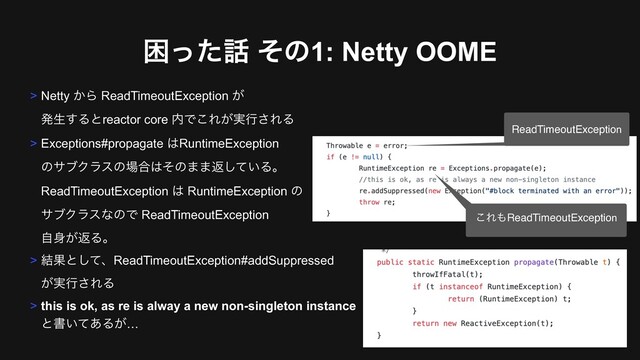 ࠔͬͨ࿩ ͦͷ1: Netty OOME
> Netty ͔Β ReadTimeoutException ͕ 
ൃੜ͢Δͱreactor core ಺Ͱ͜Ε͕࣮ߦ͞ΕΔ
> Exceptions#propagate ͸RuntimeException  
ͷαϒΫϥεͷ৔߹͸ͦͷ··ฦ͍ͯ͠Δɻ 
ReadTimeoutException ͸ RuntimeException ͷ 
αϒΫϥεͳͷͰ ReadTimeoutException 
ࣗ਎͕ฦΔɻ
> ݁Ռͱͯ͠ɺReadTimeoutException#addSuppressed 
͕࣮ߦ͞ΕΔ
> this is ok, as re is alway a new non-singleton instance  
ͱॻ͍ͯ͋Δ͕…
ReadTimeoutException
͜Ε΋ReadTimeoutException
