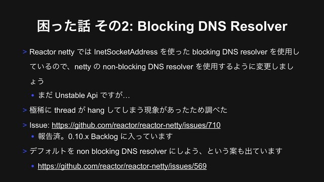 ࠔͬͨ࿩ ͦͷ2: Blocking DNS Resolver
> Reactor netty Ͱ͸ InetSocketAddress Λ࢖ͬͨ blocking DNS resolver Λ࢖༻͠
͍ͯΔͷͰɺnetty ͷ non-blocking DNS resolver Λ࢖༻͢ΔΑ͏ʹมߋ͠·͠
ΐ͏
• ·ͩ Unstable Api Ͱ͕͢…
> ۃكʹ thread ͕ hang ͯ͠͠·͏ݱ৅͕͋ͬͨͨΊௐ΂ͨ
> Issue: https://github.com/reactor/reactor-netty/issues/710
• ใࠂࡁɻ0.10.x Backlog ʹೖ͍ͬͯ·͢
> σϑΥϧτΛ non blocking DNS resolver ʹ͠Α͏ɺͱ͍͏Ҋ΋ग़͍ͯ·͢
• https://github.com/reactor/reactor-netty/issues/569
