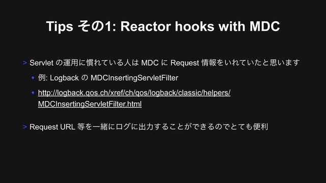 Tips ͦͷ1: Reactor hooks with MDC
> Servlet ͷӡ༻ʹ׳Ε͍ͯΔਓ͸ MDC ʹ Request ৘ใΛ͍Ε͍ͯͨͱࢥ͍·͢
• ྫ: Logback ͷ MDCInsertingServletFilter
• http://logback.qos.ch/xref/ch/qos/logback/classic/helpers/
MDCInsertingServletFilter.html
> Request URL ౳ΛҰॹʹϩάʹग़ྗ͢Δ͜ͱ͕Ͱ͖ΔͷͰͱͯ΋ศར
