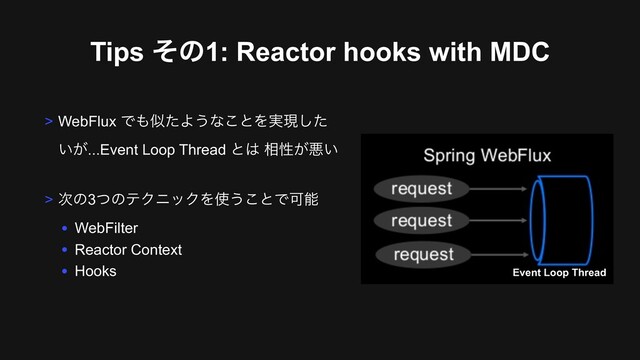 Tips ͦͷ1: Reactor hooks with MDC
> WebFlux Ͱ΋ࣅͨΑ͏ͳ͜ͱΛ࣮ݱͨ͠
͍͕...Event Loop Thread ͱ͸ ૬ੑ͕ѱ͍
> ࣍ͷ3ͭͷςΫχοΫΛ࢖͏͜ͱͰՄೳ
• WebFilter
• Reactor Context
• Hooks Event Loop Thread
