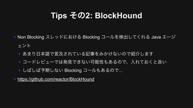 Tips ͦͷ2: BlockHound
> Non Blocking εϨουʹ͓͚Δ Blocking ίʔϧΛݕग़ͯ͘͠ΕΔ Java Τʔδ
Σϯτ
• ͋·Γ೔ຊޠͰݴٴ͞Ε͍ͯΔهࣄΛΈ͔͚ͳ͍ͷͰ঺հ͠·͢
• ίʔυϨϏϡʔͰ͸ൃݟͰ͖ͳ͍Մೳੑ΋͋ΔͷͰɺೖΕ͓ͯ͘ͱྑ͍
• ͠͹͠͹༧ظ͠ͳ͍ Blocking ίʔϧ΋͋ΔͷͰ...
> https://github.com/reactor/BlockHound
