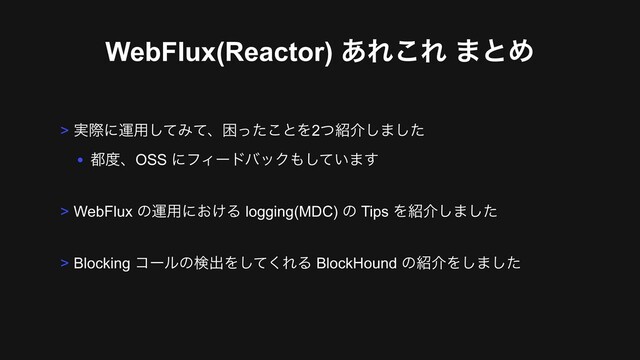 WebFlux(Reactor) ͋Ε͜Ε ·ͱΊ
> ࣮ࡍʹӡ༻ͯ͠Έͯɺࠔͬͨ͜ͱΛ2ͭ঺հ͠·ͨ͠
• ౎౓ɺOSS ʹϑΟʔυόοΫ΋͍ͯ͠·͢
> WebFlux ͷӡ༻ʹ͓͚Δ logging(MDC) ͷ Tips Λ঺հ͠·ͨ͠
> Blocking ίʔϧͷݕग़Λͯ͘͠ΕΔ BlockHound ͷ঺հΛ͠·ͨ͠
