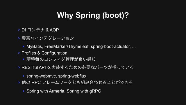 Why Spring (boot)?
> DI ίϯςφ & AOP
> ๛෋ͳΠϯςάϨʔγϣϯ
• MyBatis, FreeMarker/Thymeleaf, spring-boot-actuator, ...
> Profiles & Configuration
• ؀ڥຖͷίϯϑΟά؅ཧ͕ྑ͍ײ͡
> RESTful API Λ࣮૷͢ΔͨΊͷඞཁͳύʔπ͕ἧ͍ͬͯΔ
• spring-webmvc, spring-webflux
> ଞͷ RPC ϑϨʔϜϫʔΫͱ΋૊Έ߹ΘͤΔ͜ͱ͕Ͱ͖Δ
• Spring with Armeria, Spring with gRPC
