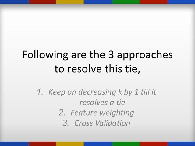 Following are the 3 approaches
to resolve this tie,
1. Keep on decreasing k by 1 till it
resolves a tie
2. Feature weighting
3. Cross Validation
