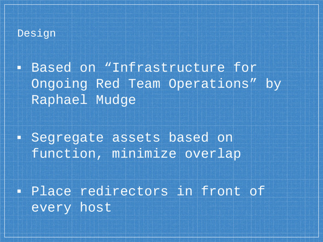 Design
▪ Based on “Infrastructure for
Ongoing Red Team Operations” by
Raphael Mudge
▪ Segregate assets based on
function, minimize overlap
▪ Place redirectors in front of
every host

