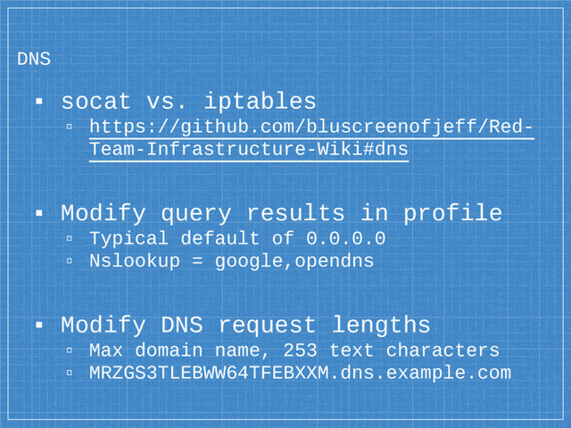 DNS
▪ socat vs. iptables
▫ https://github.com/bluscreenofjeff/Red-
Team-Infrastructure-Wiki#dns
▪ Modify query results in profile
▫ Typical default of 0.0.0.0
▫ Nslookup = google,opendns
▪ Modify DNS request lengths
▫ Max domain name, 253 text characters
▫ MRZGS3TLEBWW64TFEBXXM.dns.example.com

