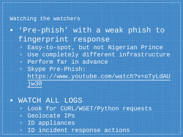 Watching the watchers
▪ ‘Pre-phish’ with a weak phish to
fingerprint response
▫ Easy-to-spot, but not Nigerian Prince
▫ Use completely different infrastructure
▫ Perform far in advance
▫ Skype Pre-Phish:
https://www.youtube.com/watch?v=oTyLdAU
jw30
▪ WATCH ALL LOGS
▫ Look for CURL/WGET/Python requests
▫ Geolocate IPs
▫ ID appliances
▫ ID incident response actions
