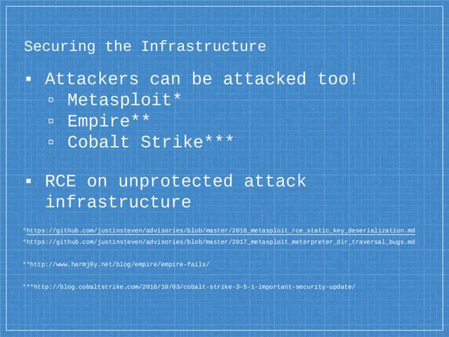 Securing the Infrastructure
▪ Attackers can be attacked too!
▫ Metasploit*
▫ Empire**
▫ Cobalt Strike***
▪ RCE on unprotected attack
infrastructure
*https://github.com/justinsteven/advisories/blob/master/2016_metasploit_rce_static_key_deserialization.md
*https://github.com/justinsteven/advisories/blob/master/2017_metasploit_meterpreter_dir_traversal_bugs.md
**http://www.harmj0y.net/blog/empire/empire-fails/
***http://blog.cobaltstrike.com/2016/10/03/cobalt-strike-3-5-1-important-security-update/
