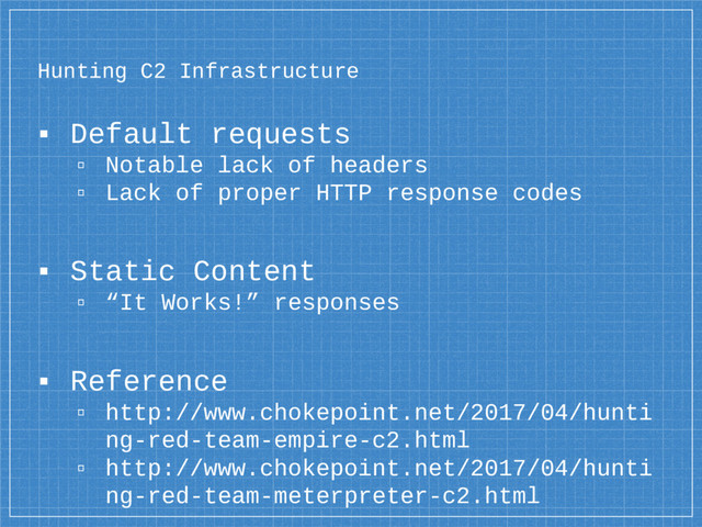 Hunting C2 Infrastructure
▪ Default requests
▫ Notable lack of headers
▫ Lack of proper HTTP response codes
▪ Static Content
▫ “It Works!” responses
▪ Reference
▫ http://www.chokepoint.net/2017/04/hunti
ng-red-team-empire-c2.html
▫ http://www.chokepoint.net/2017/04/hunti
ng-red-team-meterpreter-c2.html

