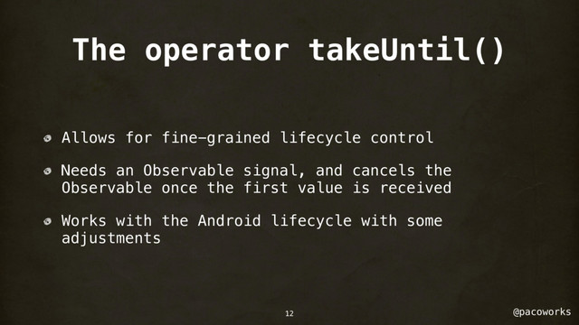 @pacoworks
The operator takeUntil()
Allows for fine-grained lifecycle control
Needs an Observable signal, and cancels the
Observable once the first value is received
Works with the Android lifecycle with some
adjustments
12
