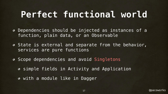 @pacoworks
Perfect functional world
Dependencies should be injected as instances of a
function, plain data, or an Observable
State is external and separate from the behavior,
services are pure functions
Scope dependencies and avoid Singletons
simple fields in Activity and Application
with a module like in Dagger
17
