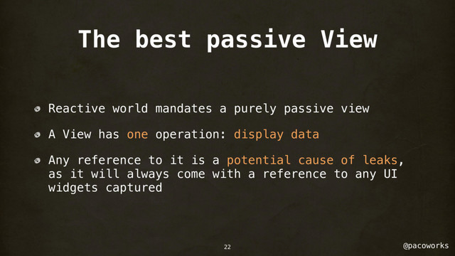 @pacoworks
The best passive View
Reactive world mandates a purely passive view
A View has one operation: display data
Any reference to it is a potential cause of leaks,
as it will always come with a reference to any UI
widgets captured
22
