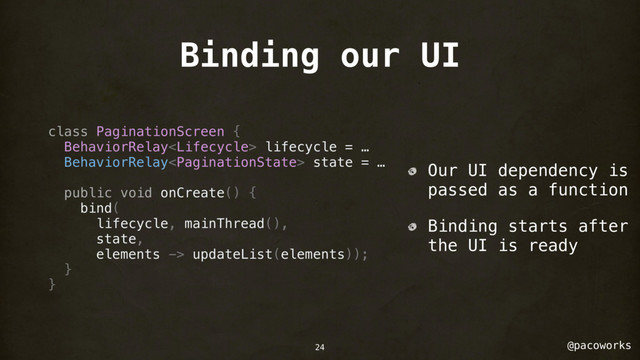 @pacoworks
Binding our UI
class PaginationScreen {
BehaviorRelay lifecycle = …
BehaviorRelay state = …
public void onCreate() {
bind(
lifecycle, mainThread(),
state,
elements -> updateList(elements));
}
}
Our UI dependency is
passed as a function
Binding starts after
the UI is ready
24
