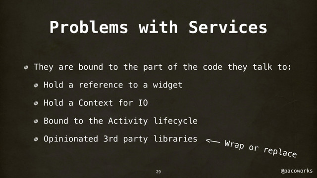 @pacoworks
Problems with Services
They are bound to the part of the code they talk to:
Hold a reference to a widget
Hold a Context for IO
Bound to the Activity lifecycle
Opinionated 3rd party libraries <—— Wrap or replace
29
