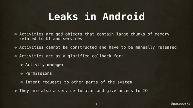 @pacoworks
Leaks in Android
Activities are god objects that contain large chunks of memory
related to UI and services
Activities cannot be constructed and have to be manually released
Activities act as a glorified callback for:
Activity manager
Permissions
Intent requests to other parts of the system
They are also a service locator and give access to IO
4
