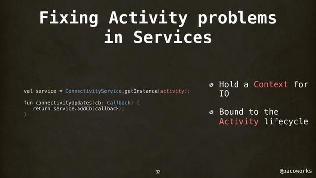 @pacoworks
Fixing Activity problems
in Services
val service = ConnectivityService.getInstance(activity);
fun connectivityUpdates(cb: Callback) {
return service.addCb(callback);
}
Hold a Context for
IO
Bound to the
Activity lifecycle
32
