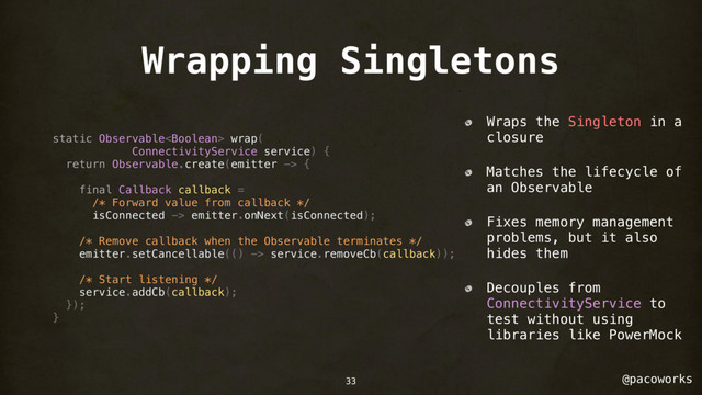@pacoworks
Wrapping Singletons
static Observable wrap(
ConnectivityService service) {
return Observable.create(emitter -> {
final Callback callback =
/* Forward value from callback */
isConnected -> emitter.onNext(isConnected);
/* Remove callback when the Observable terminates */
emitter.setCancellable(() -> service.removeCb(callback));
/* Start listening */
service.addCb(callback);
});
}
Wraps the Singleton in a
closure
Matches the lifecycle of
an Observable
Fixes memory management
problems, but it also
hides them
Decouples from
ConnectivityService to
test without using
libraries like PowerMock
33
