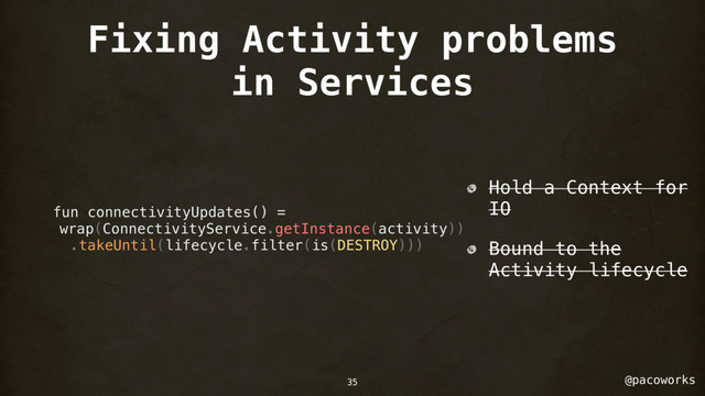 @pacoworks
Fixing Activity problems
in Services
fun connectivityUpdates() =
wrap(ConnectivityService.getInstance(activity))
.takeUntil(lifecycle.filter(is(DESTROY)))
Hold a Context for
IO
Bound to the
Activity lifecycle
35
