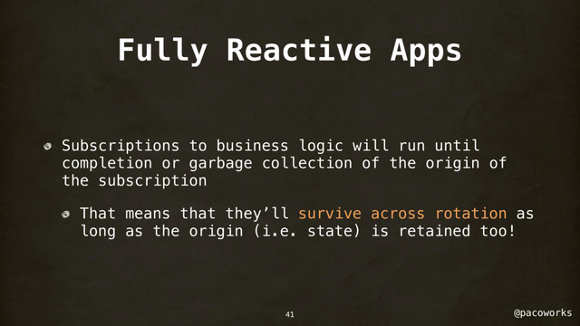 @pacoworks
Fully Reactive Apps
Subscriptions to business logic will run until
completion or garbage collection of the origin of
the subscription
That means that they’ll survive across rotation as
long as the origin (i.e. state) is retained too!
41
