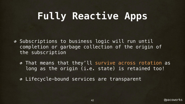 @pacoworks
Fully Reactive Apps
Subscriptions to business logic will run until
completion or garbage collection of the origin of
the subscription
That means that they’ll survive across rotation as
long as the origin (i.e. state) is retained too!
Lifecycle-bound services are transparent
42
