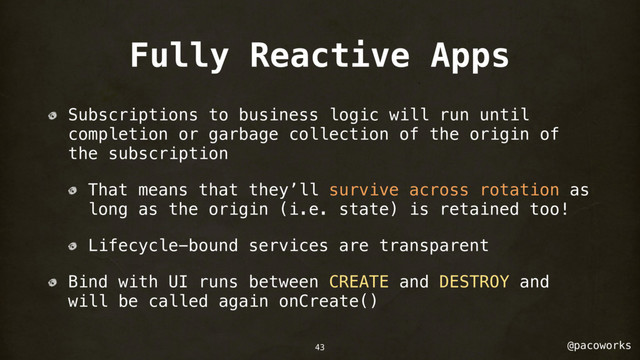 @pacoworks
Fully Reactive Apps
Subscriptions to business logic will run until
completion or garbage collection of the origin of
the subscription
That means that they’ll survive across rotation as
long as the origin (i.e. state) is retained too!
Lifecycle-bound services are transparent
Bind with UI runs between CREATE and DESTROY and
will be called again onCreate()
43
